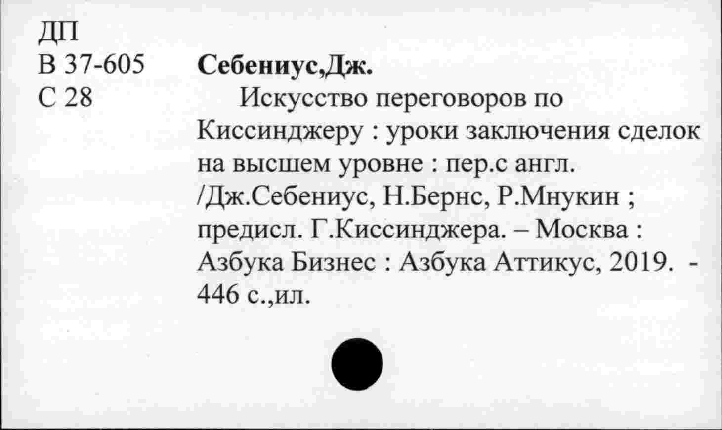 ﻿ДП
В 37-605	Себениус,Дж.
С 28	Искусство переговоров по
Киссинджеру : уроки заключения сделок на высшем уровне : пер.с англ. /Дж.Себениус, Н.Бернс, Р.Мнукин ; предисл. Г.Киссинджера. - Москва : Азбука Бизнес : Азбука Аттикус, 2019. -446 с.,ил.